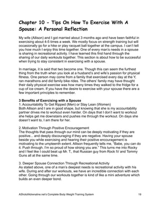 Chapter 10 - Tips On How To Exercise With A
Spouse: A Personal Reflection
My wife (Allison) and I got married about 3 months ago and have been faithful in
exercising about 4-5 times a week. We mostly focus on strength training but will
occasionally go for a hike or play racquet ball together at the campus. I can’t tell
you how much I enjoy this time together. One of every man’s needs in a spouse
is sharing in recreational activity. I have learned this first hand through the
sharing of our daily workouts together. This section is about how to be successful
when trying to stay consistent in exercising with a spouse.
In marriage, it is said that two become one. Though this can seem the furthest
thing from the truth when you look at a husband’s and wife’s passion for physical
fitness. One person may come from a family that exercised every day at the Y,
ran marathons and did family bike rides. The others’ family may have thought
their daily physical exercise was how many times they walked to the fridge for a
cup of ice cream. If you have the desire to exercise with your spouse there are a
few important principles to remember.
3 Benefits of Exercising with a Spouse
1. Accountability To Get Ripped (Men) or Stay Lean (Women)
Both Allison and I are in good shape, but knowing that she is my accountability
partner drives me to workout even harder. On days that I don’t want to workout
she helps get me downstairs and pushes me through the workout. On days she
doesn’t want to, I am there for her.
2. Motivation Through Positive Encouragement
The thoughts that pass through our mind can be deeply motivating if they are
positive... and deeply discouraging if they are negative. Having your spouse
beside you while exercising and hearing their positive encouragement is
motivating to the umpteenth extent. Allison frequently tells me, “Babe, you can do
it. Push through. I’m so proud of how strong you are.” This turns me into Rocky
and I feel like I could beat up Mr. T., that Russian guy from Rock IV and Tommy
Guns all at the same time.
3. Deeper Spouse Connection Through Recreational Activity
As stated above, one of a man’s deepest needs is recreational activity with his
wife. During and after our workouts, we have an incredible connection with each
other. Going through our workouts together is kind of like a mini adventure which
builds an even deeper bond.
AShotofAdrenaline.netʼs Complete Body Weight Training System 
 19
 