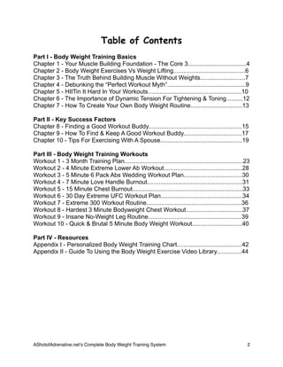 Table of Contents
Part I - Body Weight Training Basics
Chapter 1 - Your Muscle Building Foundation - The Core 3...................................4
Chapter 2 - Body Weight Exercises Vs Weight Lifting...........................................6
Chapter 3 - The Truth Behind Building Muscle Without Weights...........................7
Chapter 4 - Debunking the “Perfect Workout Myth”...............................................9
Chapter 5 - HIITin It Hard In Your Workouts........................................................10
Chapter 6 - The Importance of Dynamic Tension For Tightening & Toning..........12
Chapter 7 - How To Create Your Own Body Weight Routine...............................13
Part II - Key Success Factors
Chapter 8 - Finding a Good Workout Buddy........................................................15
Chapter 9 - How To Find & Keep A Good Workout Buddy...................................17
Chapter 10 - Tips For Exercising With A Spouse.................................................19
Part III - Body Weight Training Workouts
Workout 1 - 3 Month Training Plan.......................................................................23
Workout 2 - 4 Minute Extreme Lower Ab Workout...............................................28
Workout 3 - 5 Minute 6 Pack Abs Wedding Workout Plan...................................30
Workout 4 - 7 Minute Love Handle Burnout.........................................................31
Workout 5 - 15 Minute Chest Burnout..................................................................33
Workout 6 - 30 Day Extreme UFC Workout Plan.................................................34
Workout 7 - Extreme 300 Workout Routine.........................................................36
Workout 8 - Hardest 3 Minute Bodyweight Chest Workout..................................37
Workout 9 - Insane No-Weight Leg Routine........................................................39
Workout 10 - Quick & Brutal 5 Minute Body Weight Workout..............................40
Part IV - Resources
Appendix I - Personalized Body Weight Training Chart.......................................42
Appendix II - Guide To Using the Body Weight Exercise Video Library...............44
AShotofAdrenaline.netʼs Complete Body Weight Training System 
 2
 