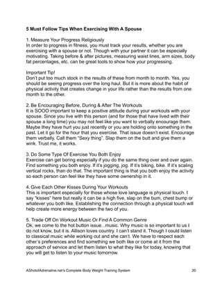 5 Must Follow Tips When Exercising With A Spouse
1. Measure Your Progress Religiously
In order to progress in fitness, you must track your results, whether you are
exercising with a spouse or not. Though with your partner it can be especially
motivating. Taking before & after pictures, measuring waist lines, arm sizes, body
fat percentages, etc. can be great tools to show how your progressing.
Important Tip!
Don’t put too much stock in the results of these from month to month. Yes, you
should be seeing progress over the long haul. But it is more about the habit of
physical activity that creates change in your life rather than the results from one
month to the other.
2. Be Encouraging Before, During & After The Workouts
It is SOOO important to keep a positive attitude during your workouts with your
spouse. Since you live with this person (and for those that have lived with their
spouse a long time) you may not feel like you want to verbally encourage them.
Maybe they have hurt you just recently or you are holding onto something in the
past. Let it go for the hour that you exercise. That issue doesn’t exist. Encourage
them verbally. Call them “Sexy thing”. Slap them on the butt and give them a
wink. Trust me, it works.
3. Do Some Type Of Exercise You Both Enjoy
Exercise can get boring especially if you do the same thing over and over again.
Find something you both enjoy. If it’s jogging, jog. If it’s biking, bike. If it’s scaling
vertical rocks, than do that. The important thing is that you both enjoy the activity
so each person can feel like they have some ownership in it.
4. Give Each Other Kisses During Your Workouts
This is important especially for those whose love language is physical touch. I
say “kisses” here but really it can be a high five, slap on the bum, chest bump or
whatever you both like. Establishing the connection through a physical touch will
help create more energy between the two of you.
5. Trade Off On Workout Music Or Find A Common Genre
Ok, we come to the hot button issue...music. Why music is so important to us I
do not know, but it is. Allison loves country. I can’t stand it. Though I could listen
to classical music while working out and she can’t. We have to respect each
other’s preferences and find something we both like or come at it from the
approach of service and let them listen to what they like for today, knowing that
you will get to listen to your music tomorrow.
AShotofAdrenaline.netʼs Complete Body Weight Training System 
 20
 