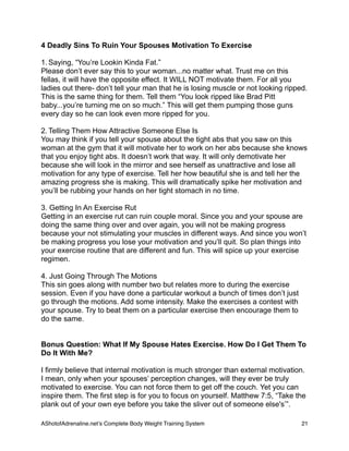 4 Deadly Sins To Ruin Your Spouses Motivation To Exercise
1. Saying, “You’re Lookin Kinda Fat.”
Please don’t ever say this to your woman...no matter what. Trust me on this
fellas, it will have the opposite effect. It WILL NOT motivate them. For all you
ladies out there- don’t tell your man that he is losing muscle or not looking ripped.
This is the same thing for them. Tell them “You look ripped like Brad Pitt
baby...you’re turning me on so much.” This will get them pumping those guns
every day so he can look even more ripped for you.
2. Telling Them How Attractive Someone Else Is
You may think if you tell your spouse about the tight abs that you saw on this
woman at the gym that it will motivate her to work on her abs because she knows
that you enjoy tight abs. It doesn’t work that way. It will only demotivate her
because she will look in the mirror and see herself as unattractive and lose all
motivation for any type of exercise. Tell her how beautiful she is and tell her the
amazing progress she is making. This will dramatically spike her motivation and
you’ll be rubbing your hands on her tight stomach in no time.
3. Getting In An Exercise Rut
Getting in an exercise rut can ruin couple moral. Since you and your spouse are
doing the same thing over and over again, you will not be making progress
because your not stimulating your muscles in different ways. And since you won’t
be making progress you lose your motivation and you’ll quit. So plan things into
your exercise routine that are different and fun. This will spice up your exercise
regimen.
4. Just Going Through The Motions
This sin goes along with number two but relates more to during the exercise
session. Even if you have done a particular workout a bunch of times don’t just
go through the motions. Add some intensity. Make the exercises a contest with
your spouse. Try to beat them on a particular exercise then encourage them to
do the same.
Bonus Question: What If My Spouse Hates Exercise. How Do I Get Them To
Do It With Me?
I firmly believe that internal motivation is much stronger than external motivation.
I mean, only when your spouses’ perception changes, will they ever be truly
motivated to exercise. You can not force them to get off the couch. Yet you can
inspire them. The first step is for you to focus on yourself. Matthew 7:5, “Take the
plank out of your own eye before you take the sliver out of someone else's’”.
AShotofAdrenaline.netʼs Complete Body Weight Training System 
 21
 
