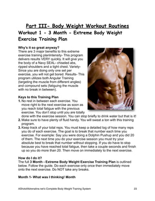 Part III- Body Weight Workout Routines
Workout 1 - 3 Month - Extreme Body Weight
Exercise Training Plan
Why’s it so great anyway?
There are 3 major benefits to this extreme
exercise training planIntensity- This program
delivers results VERY quickly. It will give you
the body of a Navy SEAL- chiseled abs,
ripped shoulders and a tight chest. Variety-
Since you are doing only one set per
exercise, you will not get bored. Results- This
program utilizes both Angular Training
(targeting the muscle from different angles)
and compound sets (fatiguing the muscle
with no break in between).
Keys to this Training Plan
1. No rest in between each exercise. You
move right to the next exercise as soon as
you reach total fatigue with the previous
exercise. You don’t stop until you are totally
done with the exercise session. You can stop briefly to drink water but that is it!
2. Make sure to have plenty of fluid handy. You will sweat a ton with this training
program.
3. Keep track of your total reps. You must keep a detailed log of how many reps
you do of each exercise. The goal is to break that number each time you
exercise. For example: Say you were doing a Dolphin Pushup and you did 20
of them. The next time you do your exercise session you must try your
absolute best to break that number without stopping. If you do have to stop
because you have reached total fatigue, then take a couple seconds and finish
up so you do more than 20. Then move on immediately to the next exercise.
How do I do it?
The full 3 Month - Extreme Body Weight Exercise Training Plan is outlined
below. Follow the guide. Do each exercise only once then immediately move
onto the next exercise. Do NOT take any breaks.
Month 1- What was I thinking! Month
AShotofAdrenaline.netʼs Complete Body Weight Training System 
 23
 