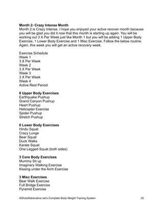 Month 2- Crazy Intense Month
Month 2 is Crazy Intense. I hope you enjoyed your active recover month because
you will be glad you did it now that this month is starting up again. You will be
working out 3 X Per Week just like Month 1 but you will be adding 1 Upper Body
Exercise, 1 Lower Body Exercise and 1 Misc Exercise. Follow the below routine.
Again, this week you will get an active recovery week.
Exercise Schedule
Week 1
3 X Per Week
Week 2
3 X Per Week
Week 3
3 X Per Week
Week 4
Active Rest Period
6 Upper Body Exercises
Earthquake Pushup
Grand Canyon Pushup
Heart Pushup
Helicopter Exercise
Spider Pushup
Stretch Pushup
6 Lower Body Exercises
Hindu Squat
Crazy Lunge
Bear Squat
Duck Walks
Karate Squat
One Legged Squat (both sides)
3 Core Body Exercises
Mummy Sit up
Imaginary Walking Exercise
Kissing under the Arch Exercise
3 Misc Exercises
Bear Walk Exercise
Full Bridge Exercise
Pyramid Exercise
AShotofAdrenaline.netʼs Complete Body Weight Training System 
 25
 