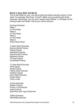 Month 3- Navy SEAL Hell Month
This is Hell Week for sure. You will be doing the below exercise routine 4 X per
week. For example: Mon/Tues, Thurs/Fri. Make sure you get through all the
exercises. Remember, you are only 4 weeks away! Weeks 1-3 will again be the
training weeks and Week 4 will be your active recovery.
Exercise Schedule
Week 1
4 X Per Week
Week 2
4 X Per Week
Week 3
4 X Per Week
Week 4
Active Rest Period
7 Upper Body Exercises
Bouncy Spring Pushup
Falling Pushup
Helicopter Exercise
Diamond Kiss Pushup
Barbwire Pushup
3 Prong Pushup
Condensed Pushup
7 Lower Body Exercises
Hindu Squat
Sunken Squat
Falling Tower Exercise
Catcher’s Squat
Duck Walks Exercise
Karate Squat
Crazy Lunge
4 Core Exercises
Dolphin Pushup
Frozen V Sit Exercise
Horse Pushup
Side Plank with Leg Lift Exercise
3 Misc Exercises
Wall Walks Exercise
AShotofAdrenaline.netʼs Complete Body Weight Training System 
 26
 