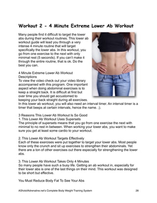 Workout 2 - 4 Minute Extreme Lower Ab Workout
Many people find it difficult to target the lower
abs during their workout routines. This lower ab
workout guide will lead you through a very
intense 4 minute routine that will target
specifically the lower abs. In this workout, you
go from one exercise to the next with only
minimal rest (5 seconds). If you can’t make it
through the entire routine, that is ok. Do the
best you can.
4 Minute Extreme Lower Ab Workout
Descriptions
To view the video check out your video library
accompanied with this program. One important
aspect when doing abdominal exercises is to
keep a straight back. It is difficult at first but
over time you should get accustomed to
keeping your back straight during all exercises.
In this lower ab workout, you will also need an interval timer. An interval timer is a
timer that beeps at certain intervals, hence the name. ;).
3 Reasons This Lower Ab Workout Is So Good
1. This Lower Ab Workout Uses Supersets
The principle of supersets means that you go from one exercise the next with
minimal to no rest in between. When working your lower abs, you want to make
sure you get at least some cardio to your workout.
2. This Lower Ab Workout Targets Effectively
Each of these exercises were put together to target your lower abs. Most people
know only the crunch and sit up exercises to strengthen their abdominals. Yet
there are a ton of other exercises out there especially for strengthening the lower
abs.
3. This Lower Ab Workout Takes Only 4 Minutes
So many people have such a busy life. Getting an ab workout in, especially for
their lower abs is one of the last things on their mind. This workout was designed
to be short but effective.
You Must Reduce Body Fat To See Your Abs
AShotofAdrenaline.netʼs Complete Body Weight Training System 
 28
 