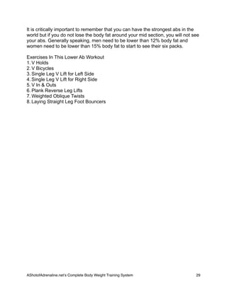 It is critically important to remember that you can have the strongest abs in the
world but if you do not lose the body fat around your mid section, you will not see
your abs. Generally speaking, men need to be lower than 12% body fat and
women need to be lower than 15% body fat to start to see their six packs.
Exercises In This Lower Ab Workout
1. V Holds
2. V Bicycles
3. Single Leg V Lift for Left Side
4. Single Leg V Lift for Right Side
5. V In & Outs
6. Plank Reverse Leg Lifts
7. Weighted Oblique Twists
8. Laying Straight Leg Foot Bouncers
AShotofAdrenaline.netʼs Complete Body Weight Training System 
 29
 