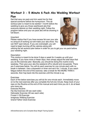 Workout 3 - 5 Minute 6 Pack Abs Wedding Workout
Plan
Get that sexy six pack and trim waist line for that
special someone before the honeymoon. This ab
workout plan is meant to be started 1 month before the
wedding to give you those washboard abs that
everyone desires on their wedding night. Follow the
program below and your six pack abs will be showing in
full bloom.
Important
Please realize that if you have excess fat over your abs
no amount of working out will make your abs show. You
can NOT spot reduce. If you are overweight, you will
need to begin burning off the calories along with
utilizing the ab workout plan below in order for you to get your six pack before
your wedding night.
Description
This routine is meant to be done 5 days a week for 4 weeks up until your
wedding. If you have more or fewer days, then simply adjust the total days that
you do the exercise plan. Basically, you should be doing this routine every
weekday. Then give your abs the weekend off to rebuild and recuperate. There
are 5 exercises below. You will do each exercise for one minute each with no
break in between. Use a stopwatch or timer and set it for 1 minute. If you reach
fatigue before the end of the exercise, take a break for NO MORE THAN 5
seconds, then hop back into the exercise until the minute is up.
Exercises
Each of the below exercises you will do for one minute each. Immediately move
on to the next exercise after you complete the full one minute. Keep track of your
reps on the Routine at the end of this manual and each time you do it, do at least
one more rep.
Exercise Routine
Hip Dip Exercise (30 sec each side)
Helicopter Exercise (30 sec each side)
Frozen V Sit Exercise
Imaginary Walking Exercise
Grand Father Clock Exercise
AShotofAdrenaline.netʼs Complete Body Weight Training System 
 30
 