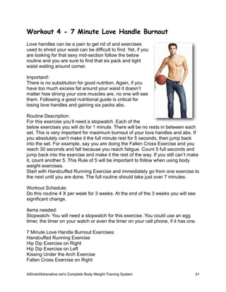 Workout 4 - 7 Minute Love Handle Burnout
Love handles can be a pain to get rid of and exercises
used to shred your waist can be difficult to find. Yet, if you
are looking for that sexy mid-section follow the below
routine and you are sure to find that six pack and tight
waist waiting around corner.
Important!:
There is no substitution for good nutrition. Again, if you
have too much excess fat around your waist it doesn’t
matter how strong your core muscles are, no one will see
them. Following a good nutritional guide is critical for
losing love handles and gaining six packs abs.
Routine Description:
For this exercise you’ll need a stopwatch. Each of the
below exercises you will do for 1 minute. There will be no rests in between each
set. This is very important for maximum burnout of your love handles and abs. If
you absolutely can’t make it the full minute rest for 5 seconds, then jump back
into the set. For example, say you are doing the Fallen Cross Exercise and you
reach 30 seconds and fall because you reach fatigue. Count 5 full seconds and
jump back into the exercise and make it the rest of the way. If you still can’t make
it, count another 5. This Rule of 5 will be important to follow when using body
weight exercises.
Start with Handcuffed Running Exercise and immediately go from one exercise to
the next until you are done. The full routine should take just over 7 minutes.
Workout Schedule:
Do this routine 4 X per week for 3 weeks. At the end of the 3 weeks you will see
significant change.
Items needed:
Stopwatch- You will need a stopwatch for this exercise. You could use an egg
timer, the timer on your watch or even the timer on your cell phone, if it has one.
7 Minute Love Handle Burnout Exercises:
Handcuffed Running Exercise
Hip Dip Exercise on Right
Hip Dip Exercise on Left
Kissing Under the Arch Exercise
Fallen Cross Exercise on Right
AShotofAdrenaline.netʼs Complete Body Weight Training System 
 31
 
