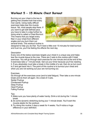 Workout 5 - 15 Minute Chest Burnout
Burning out your chest is the key to
getting that chiseled look that every
man wants. Using really difficult
exercises helps tear the muscle
tissue. Yet, most people stop there. If
you want to get well defined pecs
you have to take it a step further by
doing what is called a Chest Burnout.
This means that you target every
fiber in your chest from different
angles and you burn them out
several times. This workout routine is
designed to help you do that. You’ll need a little over 15 minutes for total burnout
and trust me, you’ll be feeling the effects the next day.
Description
Every one of the below exercises targets your chest in a unique way and helps
tear the muscle tissue to the max. There are 3 sets to this routine with 5 total
exercises. You will go through each exercise for one minute and at the end of the
5 exercises take a 1 minute break. Get out your timer because you’ll be needing
it. If you absolutely must take a break in the middle of a set, then do so but count
to 5 and get back into it. The point of this routine is to burnout your chest and
when you are not working out your are not burning out.
Exercises
Go through all the exercises once (and to total fatigue). Then take a one minute
break and do them all again. Do a total of 3 sets.
Spider Pushup
Condensed Pushup
Deep Pushup
Heart Pushup
Falling Pushup
Tips
1. Make sure you have plenty of water handy. Drink a lot during the 1 minute
break.
2. Do some dynamic stretching during your 1 minute break. You’ll want the
muscle elastic for the workout.
3. Try doing this routine 3 days a week for 4 weeks. You’ll notice a huge
difference in your definition.
AShotofAdrenaline.netʼs Complete Body Weight Training System 
 33
 