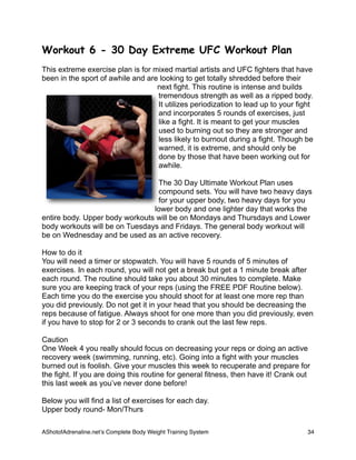 Workout 6 - 30 Day Extreme UFC Workout Plan
This extreme exercise plan is for mixed martial artists and UFC fighters that have
been in the sport of awhile and are looking to get totally shredded before their
next fight. This routine is intense and builds
tremendous strength as well as a ripped body.
It utilizes periodization to lead up to your fight
and incorporates 5 rounds of exercises, just
like a fight. It is meant to get your muscles
used to burning out so they are stronger and
less likely to burnout during a fight. Though be
warned, it is extreme, and should only be
done by those that have been working out for
awhile.
The 30 Day Ultimate Workout Plan uses
compound sets. You will have two heavy days
for your upper body, two heavy days for you
lower body and one lighter day that works the
entire body. Upper body workouts will be on Mondays and Thursdays and Lower
body workouts will be on Tuesdays and Fridays. The general body workout will
be on Wednesday and be used as an active recovery.
How to do it
You will need a timer or stopwatch. You will have 5 rounds of 5 minutes of
exercises. In each round, you will not get a break but get a 1 minute break after
each round. The routine should take you about 30 minutes to complete. Make
sure you are keeping track of your reps (using the FREE PDF Routine below).
Each time you do the exercise you should shoot for at least one more rep than
you did previously. Do not get it in your head that you should be decreasing the
reps because of fatigue. Always shoot for one more than you did previously, even
if you have to stop for 2 or 3 seconds to crank out the last few reps.
Caution
One Week 4 you really should focus on decreasing your reps or doing an active
recovery week (swimming, running, etc). Going into a fight with your muscles
burned out is foolish. Give your muscles this week to recuperate and prepare for
the fight. If you are doing this routine for general fitness, then have it! Crank out
this last week as you’ve never done before!
Below you will find a list of exercises for each day.
Upper body round- Mon/Thurs
AShotofAdrenaline.netʼs Complete Body Weight Training System 
 34
 