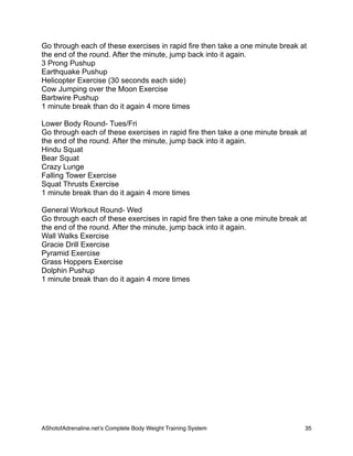 Go through each of these exercises in rapid fire then take a one minute break at
the end of the round. After the minute, jump back into it again.
3 Prong Pushup
Earthquake Pushup
Helicopter Exercise (30 seconds each side)
Cow Jumping over the Moon Exercise
Barbwire Pushup
1 minute break than do it again 4 more times
Lower Body Round- Tues/Fri
Go through each of these exercises in rapid fire then take a one minute break at
the end of the round. After the minute, jump back into it again.
Hindu Squat
Bear Squat
Crazy Lunge
Falling Tower Exercise
Squat Thrusts Exercise
1 minute break than do it again 4 more times
General Workout Round- Wed
Go through each of these exercises in rapid fire then take a one minute break at
the end of the round. After the minute, jump back into it again.
Wall Walks Exercise
Gracie Drill Exercise
Pyramid Exercise
Grass Hoppers Exercise
Dolphin Pushup
1 minute break than do it again 4 more times
AShotofAdrenaline.netʼs Complete Body Weight Training System 
 35
 