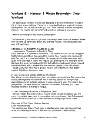 Workout 8 - Hardest 3 Minute Bodyweight Chest
Workout
This bodyweight workout routine was designed to give you maximum results in
the shortest amount of time. Everyone is busy. And finding a workout for chest
development can be difficult when you don’t have the time to scour through the
internet. This routine can be performed anywhere with just a few props.
3 Minute Bodyweight Chest Workout Description
The below will guide you through each bodyweight exercise in the workout. Make
sure to warm up before you begin any exercise routine. The workout consists
only of 4 exercises.
3 Reasons This Chest Workout Is So Good:
1. Incorporates Plyometrics to Blast the Chest
Each exercise is a plyometric movement. This means that you will be using your
fast twitch muscle fibers throughout the routine. Your muscles are made up of
both fast twitch and slow twitch fibers. Some people naturally have more which
gives them the edge in sports that require you great agility. For example, Barry
Sanders, the great running back for the Detroit Lions, had amazingly developed
fast twitch fibers which allowed him to maneuver people out of their shorts.
Though Barry may have had a greater ratio of fast twitch fibers, that doesn’t
mean it didn’t train like a mad man.
2. Uses Compound Sets to Obliterate The Chest
Use this workout routine to strengthen your chest, arms and abs. The reason the
workout strengthens your body so well is not only because it incorporates
plyometrics so well, but also because it uses compound sets. This means that
you go from one exercise to the next without any rest. This way, you chest
muscles never get a chance to fatigue.
3. Uses Bodyweight Exercies to Fatigue the Chest
The final reason this chest workout routine works so well is because you are
using bodyweight exercises. Your muscles can move through their full range of
motion and incorporates all of the stabilizers muscle groups in the chest.
Exercises In This Chest Workout Routine
Chair Hops Exercise
This exercise is a doozy. You’ll want to stabilize your chair so it doesn’t move
while your hopping on top of it. Tremendous plyometric chest exercise.
AShotofAdrenaline.netʼs Complete Body Weight Training System 
 37
 