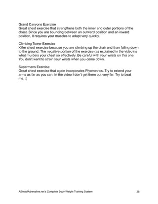Grand Canyons Exercise
Great chest exercise that strengthens both the inner and outer portions of the
chest. Since you are bouncing between an outward position and an inward
position, it requires your muscles to adapt very quickly.
Climbing Tower Exercise
Killer chest exercise because you are climbing up the chair and than falling down
to the ground. The negative portion of the exercise (as explained in the video) is
what murders your chest so effectively. Be careful with your wrists on this one.
You don’t want to strain your wrists when you come down.
Supermans Exercise
Great chest exercise that again incorporates Plyometrics. Try to extend your
arms as far as you can. In the video I don’t get them out very far. Try to beat
me. :)
AShotofAdrenaline.netʼs Complete Body Weight Training System 
 38
 
