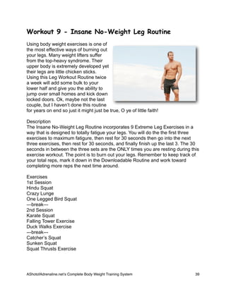 Workout 9 - Insane No-Weight Leg Routine
Using body weight exercises is one of
the most effective ways of burning out
your legs. Many weight lifters suffer
from the top-heavy syndrome. Their
upper body is extremely developed yet
their legs are little chicken sticks.
Using this Leg Workout Routine twice
a week will add some bulk to your
lower half and give you the ability to
jump over small homes and kick down
locked doors. Ok, maybe not the last
couple, but I haven’t done this routine
for years on end so just it might just be true, O ye of little faith!
Description
The Insane No-Weight Leg Routine incorporates 9 Extreme Leg Exercises in a
way that is designed to totally fatigue your legs. You will do the the first three
exercises to maximum fatigure, then rest for 30 seconds then go into the next
three exercises, then rest for 30 seconds, and finally finish up the last 3. The 30
seconds in between the three sets are the ONLY times you are resting during this
exercise workout. The point is to burn out your legs. Remember to keep track of
your total reps, mark it down in the Downloadable Routine and work toward
completing more reps the next time around.
Exercises
1st Session
Hindu Squat
Crazy Lunge
One Legged Bird Squat
---break---
2nd Session
Karate Squat
Falling Tower Exercise
Duck Walks Exercise
---break---
Catcher’s Squat
Sunken Squat
Squat Thrusts Exercise
AShotofAdrenaline.netʼs Complete Body Weight Training System 
 39
 