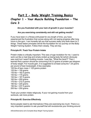 Part I - Body Weight Training Basics
Chapter 1 - Your Muscle Building Foundation - The
Core 3
Are you frustrated with your lack of growth in your muscles?
Are you exercising consistently and still not getting results?
If you have been in a fitness enthusiast for any length of time, you have
experienced the frustration that comes along with not seeing progress after long
hours in the gym. I can honestly tell you that success really only boils down to 3
things. These below principles will be the foundation for our journey on the Body
Weight Training System. Follow them closely. They are key.
Principle #1: Track Your Protein Intake
Protein intake is critically important. This was a huge revelation for me. I used to
work out like a mad dog and simply ended up losing body fat (which obviously
was cool) but I wasn't building muscle. I was like, "What the heck?!" Then I
learned that a person should be consuming 0.8-2.5 grams of protein per kilogram
of body weight. For muscle gain, it is suggested to at least consume 1.25 grams
per pound of lean bodyweight. A few examples:
100 lbs of lean mass = 125 grams protein
120 lbs = 150 grams
130 lbs = 162.5 grams
140 lbs = 175 grams
150 lbs = 187.5 grams
160 lbs = 200 grams
170 lbs = 212.5 grams
180 lbs = 225 grams
190 lbs = 237.5 grams
200 lbs = 250 grams
Track your protein intake religiously. If your not gaining muscle from your
workouts, eat more protein.
Principle #2: Exercise Effectively
Some people need to ask themselves if they are exercising too much. There is a
very important question to ask yourself that will revolutionize your thinking around
AShotofAdrenaline.netʼs Complete Body Weight Training System 
 4
 