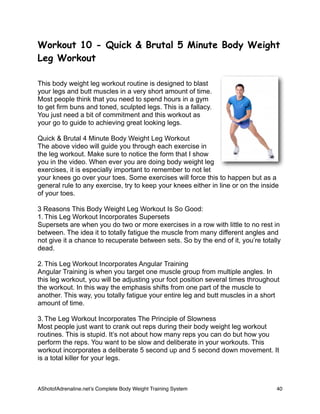 Workout 10 - Quick & Brutal 5 Minute Body Weight
Leg Workout
This body weight leg workout routine is designed to blast
your legs and butt muscles in a very short amount of time.
Most people think that you need to spend hours in a gym
to get firm buns and toned, sculpted legs. This is a fallacy.
You just need a bit of commitment and this workout as
your go to guide to achieving great looking legs.
Quick & Brutal 4 Minute Body Weight Leg Workout
The above video will guide you through each exercise in
the leg workout. Make sure to notice the form that I show
you in the video. When ever you are doing body weight leg
exercises, it is especially important to remember to not let
your knees go over your toes. Some exercises will force this to happen but as a
general rule to any exercise, try to keep your knees either in line or on the inside
of your toes.
3 Reasons This Body Weight Leg Workout Is So Good:
1. This Leg Workout Incorporates Supersets
Supersets are when you do two or more exercises in a row with little to no rest in
between. The idea it to totally fatigue the muscle from many different angles and
not give it a chance to recuperate between sets. So by the end of it, you’re totally
dead.
2. This Leg Workout Incorporates Angular Training
Angular Training is when you target one muscle group from multiple angles. In
this leg workout, you will be adjusting your foot position several times throughout
the workout. In this way the emphasis shifts from one part of the muscle to
another. This way, you totally fatigue your entire leg and butt muscles in a short
amount of time.
3. The Leg Workout Incorporates The Principle of Slowness
Most people just want to crank out reps during their body weight leg workout
routines. This is stupid. It’s not about how many reps you can do but how you
perform the reps. You want to be slow and deliberate in your workouts. This
workout incorporates a deliberate 5 second up and 5 second down movement. It
is a total killer for your legs.
AShotofAdrenaline.netʼs Complete Body Weight Training System 
 40
 