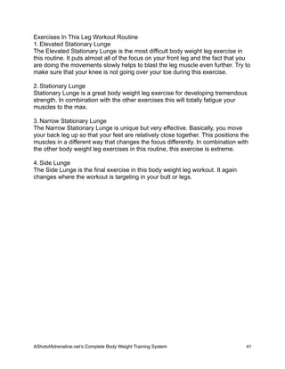 Exercises In This Leg Workout Routine
1. Elevated Stationary Lunge
The Elevated Stationary Lunge is the most difficult body weight leg exercise in
this routine. It puts almost all of the focus on your front leg and the fact that you
are doing the movements slowly helps to blast the leg muscle even further. Try to
make sure that your knee is not going over your toe during this exercise.
2. Stationary Lunge
Stationary Lunge is a great body weight leg exercise for developing tremendous
strength. In combination with the other exercises this will totally fatigue your
muscles to the max.
3. Narrow Stationary Lunge
The Narrow Stationary Lunge is unique but very effective. Basically, you move
your back leg up so that your feet are relatively close together. This positions the
muscles in a different way that changes the focus differently. In combination with
the other body weight leg exercises in this routine, this exercise is extreme.
4. Side Lunge
The Side Lunge is the final exercise in this body weight leg workout. It again
changes where the workout is targeting in your butt or legs.
AShotofAdrenaline.netʼs Complete Body Weight Training System 
 41
 