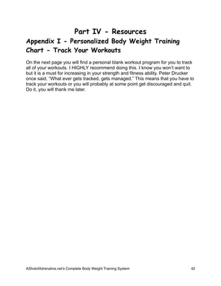 Part IV - Resources
Appendix I - Personalized Body Weight Training
Chart - Track Your Workouts
On the next page you will find a personal blank workout program for you to track
all of your workouts. I HIGHLY recommend doing this. I know you won’t want to
but it is a must for increasing in your strength and fitness ability. Peter Drucker
once said, “What ever gets tracked, gets managed.” This means that you have to
track your workouts or you will probably at some point get discouraged and quit.
Do it, you will thank me later.
AShotofAdrenaline.netʼs Complete Body Weight Training System 
 42
 