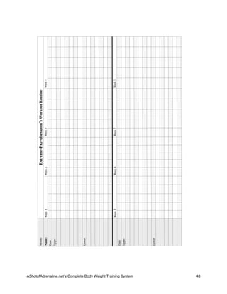 AShotofAdrenaline.netʼs Complete Body Weight Training System 
 43
MonthExtreme-Exercises.com’sWorkoutRoutineExtreme-Exercises.com’sWorkoutRoutineExtreme-Exercises.com’sWorkoutRoutineExtreme-Exercises.com’sWorkoutRoutineExtreme-Exercises.com’sWorkoutRoutineExtreme-Exercises.com’sWorkoutRoutineExtreme-Exercises.com’sWorkoutRoutineExtreme-Exercises.com’sWorkoutRoutineExtreme-Exercises.com’sWorkoutRoutineExtreme-Exercises.com’sWorkoutRoutineExtreme-Exercises.com’sWorkoutRoutineExtreme-Exercises.com’sWorkoutRoutineExtreme-Exercises.com’sWorkoutRoutineExtreme-Exercises.com’sWorkoutRoutineExtreme-Exercises.com’sWorkoutRoutineExtreme-Exercises.com’sWorkoutRoutineExtreme-Exercises.com’sWorkoutRoutineExtreme-Exercises.com’sWorkoutRoutineExtreme-Exercises.com’sWorkoutRoutineExtreme-Exercises.com’sWorkoutRoutine
Name:
Date
Upper
Lower
Date
Upper
Lower
Week1Week1Week1Week1Week1Week2Week2Week2Week2Week2Week3Week3Week3Week3Week3Week4Week4Week4Week4Week4
Week5Week5Week5Week5Week5Week6Week6Week6Week6Week6Week7Week7Week7Week7Week7Week8Week8Week8Week8Week8
 