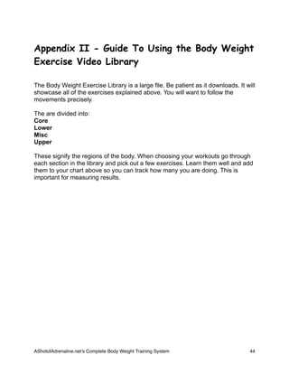 Appendix II - Guide To Using the Body Weight
Exercise Video Library
The Body Weight Exercise Library is a large file. Be patient as it downloads. It will
showcase all of the exercises explained above. You will want to follow the
movements precisely.
The are divided into:
Core
Lower
Misc
Upper
These signify the regions of the body. When choosing your workouts go through
each section in the library and pick out a few exercises. Learn them well and add
them to your chart above so you can track how many you are doing. This is
important for measuring results.
AShotofAdrenaline.netʼs Complete Body Weight Training System 
 44
 