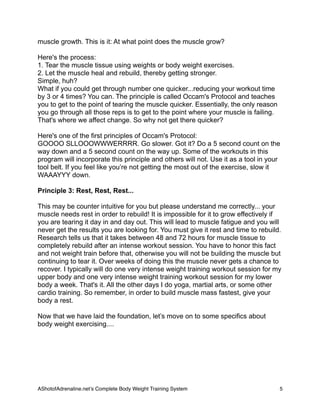 muscle growth. This is it: At what point does the muscle grow?
Here's the process:
1. Tear the muscle tissue using weights or body weight exercises.
2. Let the muscle heal and rebuild, thereby getting stronger.
Simple, huh?
What if you could get through number one quicker...reducing your workout time
by 3 or 4 times? You can. The principle is called Occam's Protocol and teaches
you to get to the point of tearing the muscle quicker. Essentially, the only reason
you go through all those reps is to get to the point where your muscle is failing.
That's where we affect change. So why not get there quicker?
Here's one of the first principles of Occam's Protocol:
GOOOO SLLOOOWWWERRRR. Go slower. Got it? Do a 5 second count on the
way down and a 5 second count on the way up. Some of the workouts in this
program will incorporate this principle and others will not. Use it as a tool in your
tool belt. If you feel like you’re not getting the most out of the exercise, slow it
WAAAYYY down.
Principle 3: Rest, Rest, Rest...
This may be counter intuitive for you but please understand me correctly... your
muscle needs rest in order to rebuild! It is impossible for it to grow effectively if
you are tearing it day in and day out. This will lead to muscle fatigue and you will
never get the results you are looking for. You must give it rest and time to rebuild.
Research tells us that it takes between 48 and 72 hours for muscle tissue to
completely rebuild after an intense workout session. You have to honor this fact
and not weight train before that, otherwise you will not be building the muscle but
continuing to tear it. Over weeks of doing this the muscle never gets a chance to
recover. I typically will do one very intense weight training workout session for my
upper body and one very intense weight training workout session for my lower
body a week. That's it. All the other days I do yoga, martial arts, or some other
cardio training. So remember, in order to build muscle mass fastest, give your
body a rest.
Now that we have laid the foundation, let’s move on to some specifics about
body weight exercising....
AShotofAdrenaline.netʼs Complete Body Weight Training System 
 5
 
