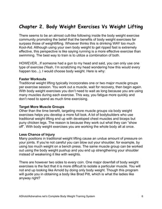 Chapter 2. Body Weight Exercises Vs Weight Lifting
There seems to be an almost cult-like following inside the body weight exercise
community promoting the belief that the benefits of body weight exercises far
surpass those of weightlifting. Whoever thinks this is drinking WAY too much
Kool-Aid. Although using your own body weight to get ripped fast is extremely
effective, this perspective is like saying running is a more effective exercise than
swimming. The best way to train is to utilize a combination of both.
HOWEVER...If someone had a gun to my head and said, you can only use one
type of exercise (Yeah, I’m scratching my head wondering how this would every
happen too...), I would choose body weight. Here is why:
Faster Workouts
Traditional weight lifting typically incorporates one or two major muscle groups
per exercise session. You work out a muscle, wait for recovery, then begin again.
With body weight exercises you don’t need to wait as long because you are using
many muscles during each exercise. This way, you fatigue more quickly and
don’t need to spend as much time exercising.
Target More Muscle Groups
Other than the time benefit, targeting more muscle groups via body weight
exercises helps you develop a more full look. A lot of bodybuilders who use
traditional weight lifting end up with developed chest muscles and biceps but
puny chicken legs. The reason is because they work out what they can “show
off”. With body weight exercises you are working the whole body all at once.
Less Chance of Injury
Many positions in traditional weight lifting cause an undue amount of pressure on
your joints. If you’re not careful you can blow out your shoulder, for example, by
using too much weight on a bench press. The same muscle group can be worked
out using the body weight pushup and you end up strengthening your shoulder
instead of weakening it like with weights.
There are however two sides to every coin. One major downfall of body weight
exercises is the fact that it is more difficult to isolate a particular muscle. You will
not end up looking like Arnold by doing only body weight. Though this program
will guide you in obtaining a body like Brad Pitt, which is what the ladies like
anyway right?
AShotofAdrenaline.netʼs Complete Body Weight Training System 
 6
 