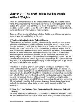 Chapter 3 - The Truth Behind Building Muscle
Without Weights
There are so many skeptics in the fitness arena including the personal trainer
world. They are preaching that weights are the key to building sculpted, ripped
bodies. This just ain’t true. Don’t listen to them. They don’t understand how to
use basic human anatomy to put the body in difficult angles that can produce the
same resistance on the muscle as heavy weights.
Below are 3 lies people will tell you, whether that be an article you are reading
online or your personal trainer at the gym.
1. You Need Weights In Order To Build Muscle
Whenever you workout and provide resistance on the muscle, as long as you
bring the muscle to the point of total failure, you will be tearing muscle tissue.
This is a good thing if your goal is to build muscle. Traditional line of thinking is
that in order to get the muscle to that point quicker, simply add weight. This is
true. Though most people will tell you that you MUST add weight. These people
don’t know about how to use angles properly to put yourself in an extremely
disadvantageous position that provides just as, if not more, resistance than
adding weight. For example. Say you wanted to strengthen your chest. You are
somewhat advanced and can do a good 50 or so pushups. Your personal trainer
may think, “Ok, I’ve got to either get this guy to wear a weight vest or get him on
the bench to have him build muscle.”
The above lie is totally ignorant. Using angles can be just as effective, if not
more. So take the same guy again. Just by adjusting the angle, he can do an
incredible muscle building body weight chest exercise that will leave his muscles
crying. Enter...the Crucifix Pushup! Have him get in a normal pushup position to
start off with. Then have him begin to walk his hands out as wide as he possibly
can until his face is 3-4 inches off the ground. Then while keeping his body
completely straight, have him VERY slowly do a pushup. He will only be moving
2-3 inches total. Have him do 5 seconds down and 5 seconds up. I guarantee
he’ll only be able to do a few. Make him do it for 60 seconds and he’ll be
screaming.
2. If You Don’t Use Weights, Your Workouts Need To Be Longer To Build
Muscle
We really shouldn’t be spending so much time in our workouts. We need to get to
the point where we tear the muscle tissue faster. Why go through 20 reps just to
AShotofAdrenaline.netʼs Complete Body Weight Training System 
 7
 