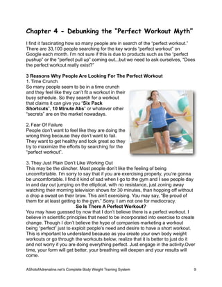 Chapter 4 - Debunking the “Perfect Workout Myth”
I find it fascinating how so many people are in search of the “perfect workout.”
There are 33,100 people searching for the key words “perfect workout” on
Google each month. I’m not sure if this is due to products such as the “perfect
pushup” or the “perfect pull up” coming out...but we need to ask ourselves, “Does
the perfect workout really exist?”
3 Reasons Why People Are Looking For The Perfect Workout
1. Time Crunch
So many people seem to be in a time crunch
and they feel like they can’t fit a workout in their
busy schedule. So they search for a workout
that claims it can give you “Six Pack
Shortcuts”, 10 Minute Abs” or whatever other
“secrets” are on the market nowadays.
2. Fear Of Failure
People don’t want to feel like they are doing the
wrong thing because they don’t want to fail.
They want to get healthy and look great so they
try to maximize the efforts by searching for the
“perfect workout”.
3. They Just Plain Don’t Like Working Out
This may be the clincher. Most people don’t like the feeling of being
uncomfortable. I’m sorry to say that if you are exercising properly, you’re gonna
be uncomfortable. I find it kind of sad when I go to the gym and I see people day
in and day out jumping on the elliptical, with no resistance, just zoning away
watching their morning television shows for 30 minutes, than hopping off without
a drop a sweat on their brow. This ain’t exercising. You may say, “Be proud of
them for at least getting to the gym.” Sorry. I am not one for mediocracy.
So Is There A Perfect Workout?
You may have guessed by now that I don’t believe there is a perfect workout. I
believe in scientific principles that need to be incorporated into exercise to create
change. Though I don’t believe the hype of companies marketing a workout
being “perfect” just to exploit people’s need and desire to have a short workout.
This is important to understand because as you create your own body weight
workouts or go through the workouts below, realize that it is better to just do it
and not worry if you are doing everything perfect. Just engage in the activity.Over
time, your form will get better, your breathing will deepen and your results will
come.
AShotofAdrenaline.netʼs Complete Body Weight Training System 
 9
 