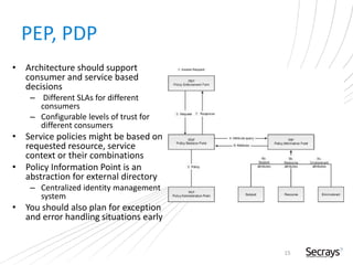PEP, PDP
• Architecture should support
consumer and service based
decisions
– Different SLAs for different
consumers
– Configurable levels of trust for
different consumers
• Service policies might be based on
requested resource, service
context or their combinations
• Policy Information Point is an
abstraction for external directory
– Centralized identity management
system
• You should also plan for exception
and error handling situations early
15
 