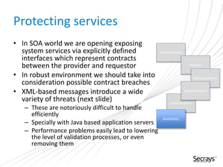 Protecting services
• In SOA world we are opening exposing
system services via explicitly defined
interfaces which represent contracts
between the provider and requestor
• In robust environment we should take into
consideration possible contract breaches
• XML-based messages introduce a wide
variety of threats (next slide)
– These are notoriously difficult to handle
efficiently
– Specially with Java based application servers
– Performance problems easily lead to lowering
the level of validation processes, or even
removing them
Confidentiality
Integrity
Nonrepudiation
Authorization
Authentication
Availability
 