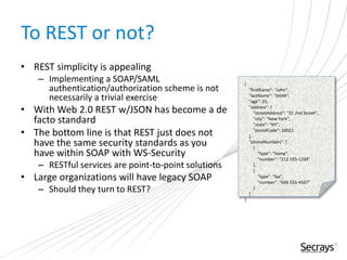 To REST or not?
• REST simplicity is appealing
– Implementing a SOAP/SAML
authentication/authorization scheme is not
necessarily a trivial exercise
• With Web 2.0 REST w/JSON has become a de
facto standard
• The bottom line is that REST just does not
have the same security standards as you
have within SOAP with WS-Security
– RESTful services are point-to-point solutions
• Large organizations will have legacy SOAP
– Should they turn to REST?
{
"firstName": "John",
"lastName": "Smith",
"age": 25,
"address": {
"streetAddress": "21 2nd Street",
"city": "New York",
"state": "NY",
"postalCode": 10021
},
"phoneNumbers": [
{
"type": "home",
"number": "212 555-1234"
},
{
"type": "fax",
"number": "646 555-4567"
}
]
}
 