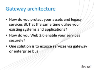Gateway architecture
• How do you protect your assets and legacy
services BUT at the same time utilize your
existing systems and applications?
• How do you Web 2.0 enable your services
securely?
• One solution is to expose services via gateway
or enterprise bus
 