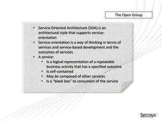• Service-Oriented Architecture (SOA) is an
architectural style that supports service-
orientation
• Service-orientation is a way of thinking in terms of
services and service-based development and the
outcomes of services
• A service:
• Is a logical representation of a repeatable
business activity that has a specified outcome
• Is self-contained
• May be composed of other services
• Is a “black box” to consumers of the service
The Open Group
 