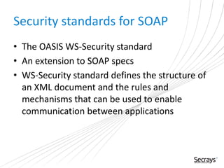 Security standards for SOAP
• The OASIS WS-Security standard
• An extension to SOAP specs
• WS-Security standard defines the structure of
an XML document and the rules and
mechanisms that can be used to enable
communication between applications
 