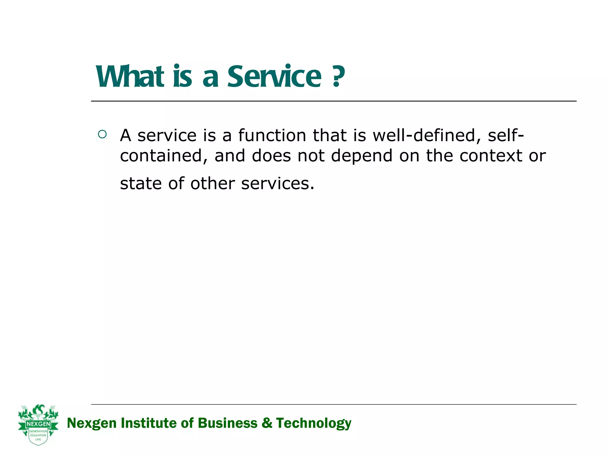 What is a Service ? A service is a function that is well-defined, self-contained, and does not depend on the context or state of other services.   Nexgen Institute of Business & Technology 