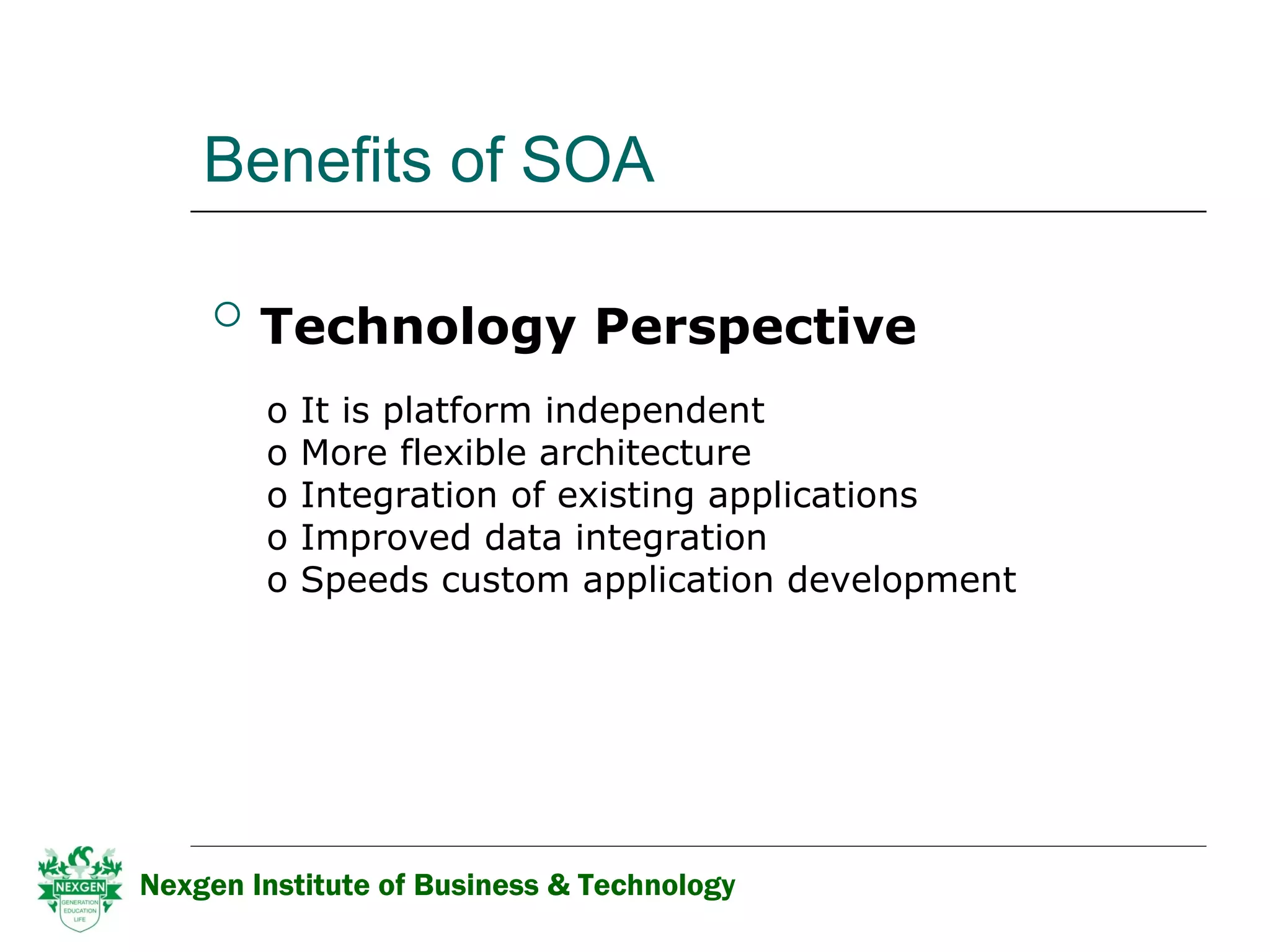 Benefits of SOA Technology Perspective   It is platform independent  More flexible architecture  Integration of existing applications Improved data integration  Speeds custom application development Nexgen Institute of Business & Technology 