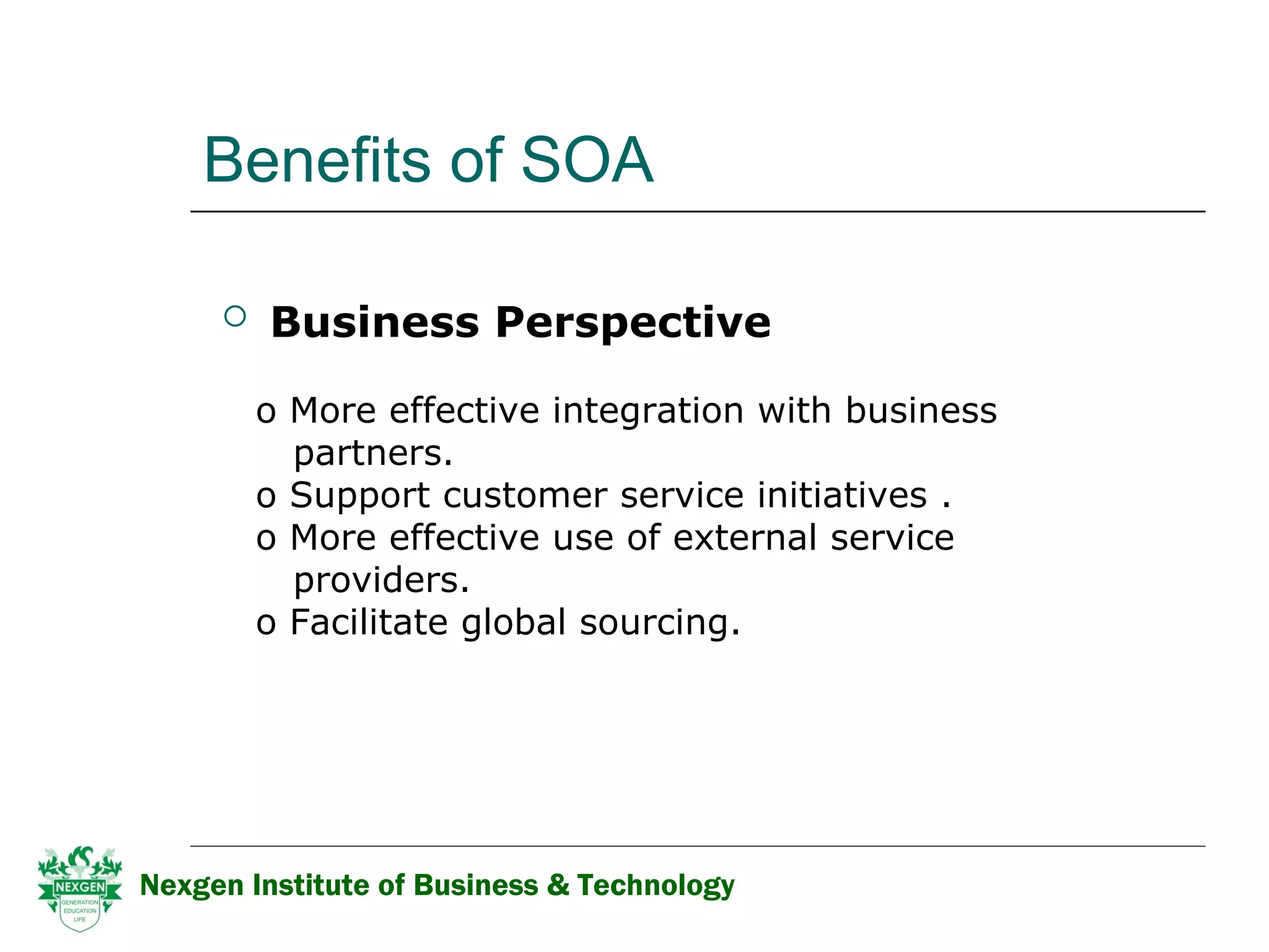 Benefits of SOA Business Perspective    More effective integration with business  partners.  Support customer service initiatives . More effective use of external service  providers. Facilitate global sourcing. Nexgen Institute of Business & Technology 