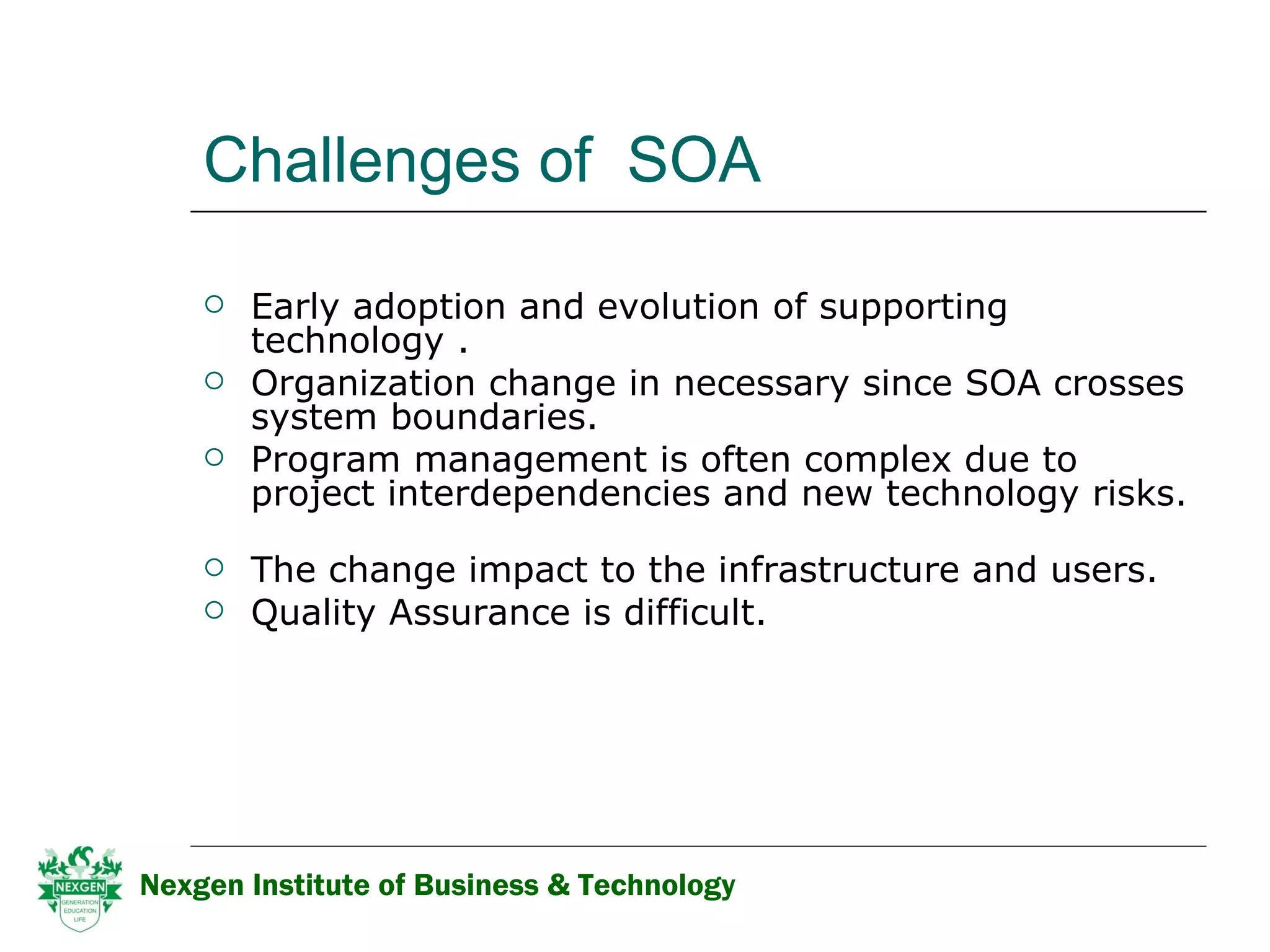 Challenges of  SOA Early adoption and evolution of supporting technology . Organization change in necessary since SOA crosses system boundaries. Program management is often complex due to project interdependencies and new technology risks.    The change impact to the infrastructure and users. Quality Assurance is difficult.  Nexgen Institute of Business & Technology 