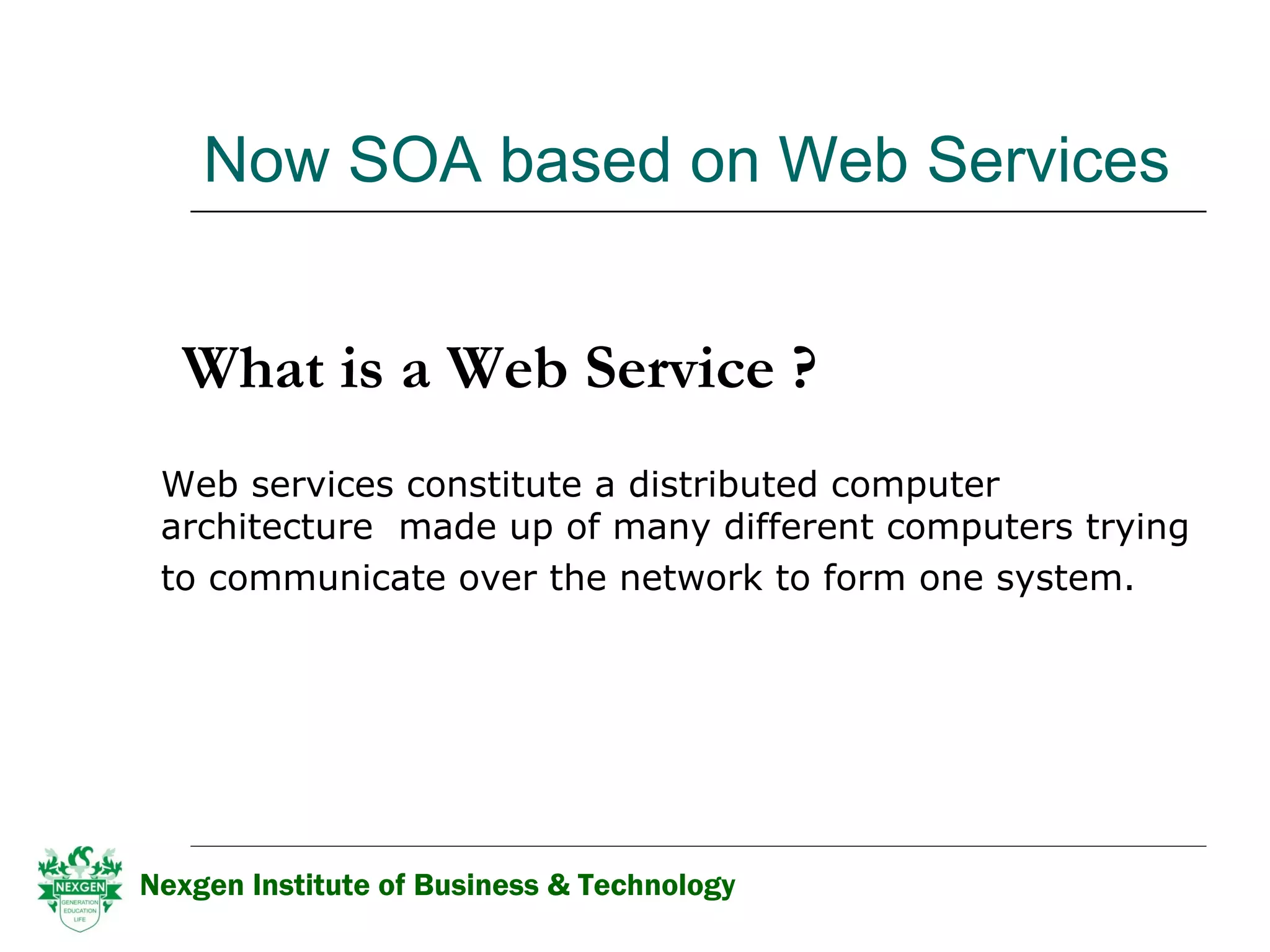 Now SOA based on Web Services  What is a Web Service ? Web services constitute a distributed computer architecture  made up of many different computers trying to communicate over the network to form one system.   Nexgen Institute of Business & Technology 