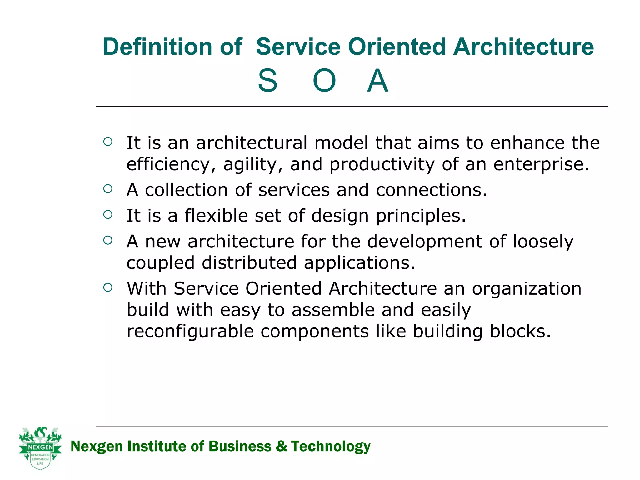 Definition of  Service Oriented Architecture     S   O  A It is an architectural model that aims to enhance the efficiency, agility, and productivity of an enterprise.  A collection of services and connections. It is a flexible set of design principles.  A new architecture for the development of loosely coupled distributed applications. With Service Oriented Architecture an organization build with easy to assemble and easily reconfigurable components like building blocks.  Nexgen Institute of Business & Technology 