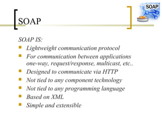 SOAP
SOAP IS:
 Lightweight communication protocol
 For communication between applications
one-way, request/response, multicast, etc..
 Designed to communicate via HTTP
 Not tied to any component technology
 Not tied to any programming language
 Based on XML
 Simple and extensible
 