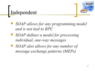 17
Independent
 SOAP allows for any programming model
and is not tied to RPC
 SOAP defines a model for processing
individual, one-way messages
 SOAP also allows for any number of
message exchange patterns (MEPs)
 