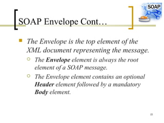 22
SOAP Envelope Cont…
 The Envelope is the top element of the
XML document representing the message.
 The Envelope element is always the root
element of a SOAP message.
 The Envelope element contains an optional
Header element followed by a mandatory
Body element.
 