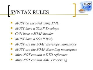 SYNTAX RULES
 MUST be encoded using XML
 MUST have a SOAP Envelope
 CAN have a SOAP header
 MUST have a SOAP Body
 MUST use the SOAP Envelope namespace
 MUST use the SOAP Encoding namespace
 Must NOT contain a DTD reference
 Must NOT contain XML Processing
 