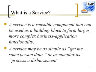 3
What is a Service?
 A service is a reusable component that can
be used as a building block to form larger,
more complex business-application
functionality.
 A service may be as simple as “get me
some person data,” or as complex as
“process a disbursement.”
 