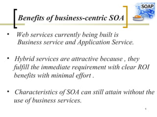 4
Benefits of business-centric SOA
• Web services currently being built is
Business service and Application Service.
• Hybrid services are attractive because , they
fulfill the immediate requirement with clear ROI
benefits with minimal effort .
• Characteristics of SOA can still attain without the
use of business services.
 
