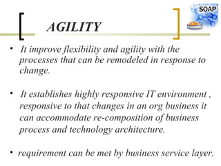 6
AGILITY
• It improve flexibility and agility with the
processes that can be remodeled in response to
change.
• It establishes highly responsive IT environment ,
responsive to that changes in an org business it
can accommodate re-composition of business
process and technology architecture.
• requirement can be met by business service layer.
 