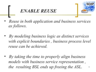 8
ENABLE REUSE
• Reuse in both application and business services
as follows.
• By modeling business logic as distinct services
with explicit boundaries , business process level
reuse can be achieved.
• By taking the time to properly align business
models with business service representation ,
the resulting BSL ends up freeing the ASL.
 