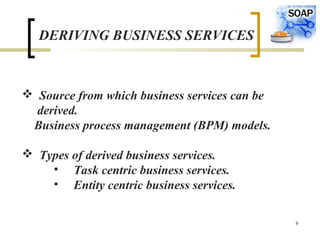 9
DERIVING BUSINESS SERVICES
 Source from which business services can be
derived.
Business process management (BPM) models.
 Types of derived business services.
• Task centric business services.
• Entity centric business services.
 