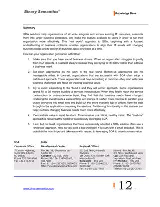 Knowledge Base




Summary

SOA solutions help organizations of all sizes integrate and access existing IT resources, assemble
them into larger business processes, and make the outputs available to users in order to run their
organization more effectively. This “real world” approach to SOA, beginning with a focused
understanding of business problems, enables organizations to align their IT assets with changing
business needs and to deliver on business goals one need at a time.
How can your organization get started with SOA?
   1.    Make sure that you have sound business drivers. When an organization struggles to justify
        their SOA projects, it is almost always because they are trying to “do SOA” rather than address
        a business need.
   2. Top-down approaches do not work in the real world. Bottom-up approaches are not
      manageable either. In contrast, organizations that are successful with SOA often adopt a
      middle-out approach. These organizations all have something in common—they start with clear
      business challenges and focus on creating business value.
   3. Try to avoid subscribing to the “build it and they will come” approach. Some organizations
      spend 18 to 30 months building a services infrastructure. When they finally reach the service
      consumption or user-experience layer, they find that the business needs have changed,
      rendering the investments a waste of time and money. It is often more practical to partition your
      usage scenarios into small sets and build out the entire scenario top to bottom, from the data
      through to the application consuming the services. Partitioning functionality in this manner can
      help you track changing business needs much more effectively.
   4.   Demonstrate value in rapid iterations. Time-to-value is a critical, healthy metric. The “trust-me”
        approach is not a healthy model for successfully leveraging SOA.
   5.    Last, but not least, organizations that have successfully adopted a SOA solution often use a
        “snowball” approach. How do you build a big snowball? You start with a small snowball. This is
        probably the most important take-away with respect to leveraging SOA to drive business value.




www.binarysemantics.com                                                        -   12 -
 