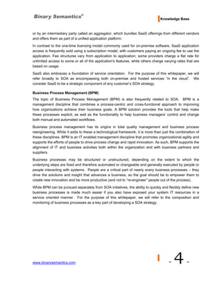 Knowledge Base


or by an intermediary party called an aggregator, which bundles SaaS offerings from different vendors
and offers them as part of a unified application platform.
In contrast to the one-time licensing model commonly used for on-premise software, SaaS application
access is frequently sold using a subscription model, with customers paying an ongoing fee to use the
application. Fee structures vary from application to application; some providers charge a flat rate for
unlimited access to some or all of the application's features, while others charge varying rates that are
based on usage.
SaaS also embraces a foundation of service orientation. For the purpose of this whitepaper, we will
refer broadly to SOA as encompassing both on-premise and hosted services “in the cloud”. We
consider SaaS to be a strategic component of any customer’s SOA strategy.

Business Process Management (BPM)
The topic of Business Process Management (BPM) is also frequently related to SOA. BPM is a
management discipline that combines a process-centric and cross-functional approach to improving
how organizations achieve their business goals. A BPM solution provides the tools that help make
these processes explicit, as well as the functionality to help business managers’ control and change
both manual and automated workflows.
Business process management has its origins in total quality management and business process
reengineering. While it adds to these a technological framework, it is more than just the combination of
these disciplines. BPM is an IT enabled management discipline that promotes organizational agility and
supports the efforts of people to drive process change and rapid innovation. As such, BPM supports the
alignment of IT and business activities both within the organization and with business partners and
suppliers.
Business processes may be structured or unstructured, depending on the extent to which the
underlying steps are fixed and therefore automated or changeable and generally executed by people or
people interacting with systems. People are a critical part of nearly every business processes – they
drive the solutions and insight that advances a business, so the goal should be to empower them to
create new innovation and be more productive (and not to “re-engineer” people out of the process).

While BPM can be pursued separately from SOA initiatives, the ability to quickly and flexibly define new
business processes is made much easier if you also have exposed your system IT resources in a
service oriented manner. For the purpose of this whitepaper, we will refer to the composition and
monitoring of business processes as a key part of developing a SOA strategy.




www.binarysemantics.com                                                              -   4-
 